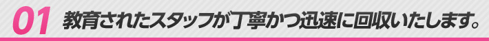 01 教育されたスタッフが丁寧かつ迅速に回収いたします。