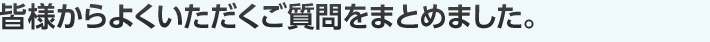 皆様からよくいただくご質問をまとめました。