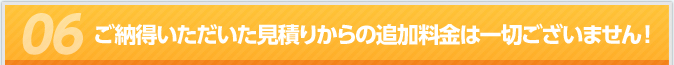 ご納得いただいた見積りからの追加料金は一切ございません！