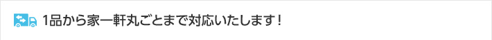 1品から家一軒丸ごとまで対応いたします！