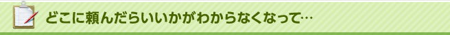 どこに頼んだらいいかがわからなくなって…