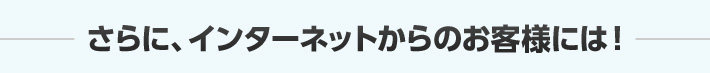 さらに、インターネットからのお客様には！