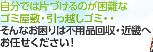 自分では片づけるのが困難なゴミ屋敷・引っ越しゴミ・・ そんなお困りは不用品回収・近畿へお任せください！